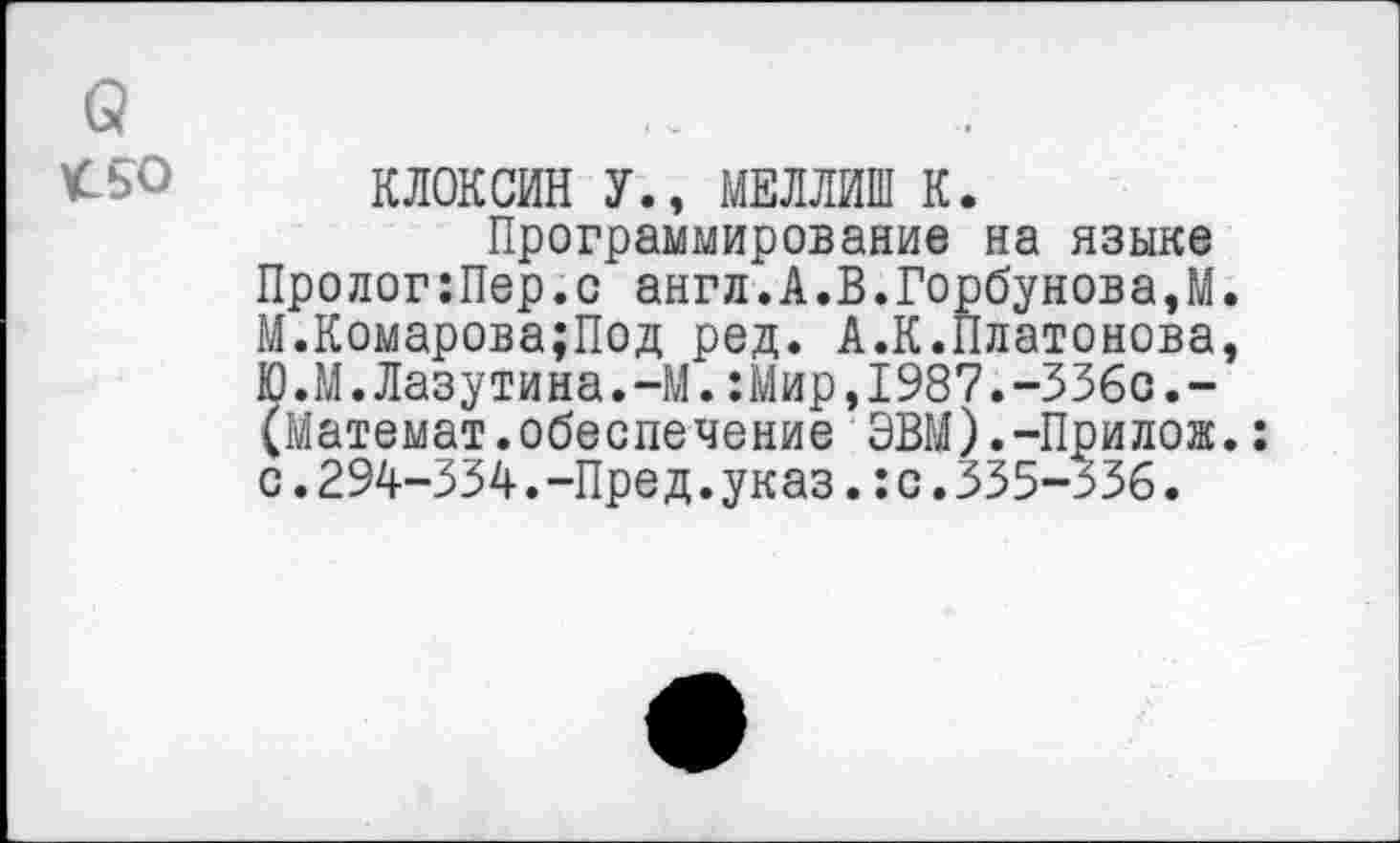 ﻿(5
<50 КЛОКСИН У., МЕЛЛИШ К.
Программирование на языке Пролог:Пер.с англ.А.В.Горбунова,М. М.Комарова;Под ред. А.К.Платонова, Ю.М.Лазутина.-М.:Мир,1987.-336с.-(Математ.обеспечение ЭВМ).-Прилож.: с.294-334.-Пред.указ.:с.335-336.